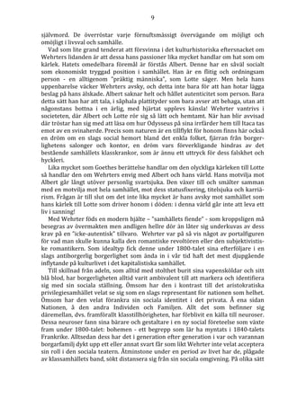 9 
självmord. De överröstar varje förnuftsmässigt övervägande om möjligt och 
omöjligt i livsval och samhälle. 
Vad som lite grand tenderat att försvinna i det kulturhistoriska eftersnacket om 
Wehrters lidanden är att dessa hans passioner lika mycket handlar om hat som om 
kärlek. Hatets omedelbara föremål är förstås Albert. Denne har en såväl socialt 
som ekonomiskt tryggad position i samhället. Han är en flitig och ordningsam 
person - en alltigenom ”präktig människa”, som Lotte säger. Men hela hans 
uppenbarelse väcker Wehrters avsky, och detta inte bara för att han hotar lägga 
beslag på hans älskade. Albert saknar helt och hållet autenticitet som person. Bara 
detta sätt han har att tala, i såphala plattityder som bara avser att behaga, utan att 
någonstans bottna i en ärlig, med hjärtat upplevs känsla! Wehrter vantrivs i 
societeten, där Albert och Lotte rör sig så lätt och hemtamt. När han blir avvisad 
där tröstar han sig med att läsa om hur Odysseus på sina irrfärder hem till Itaca tas 
emot av en svinaherde. Precis som naturen är en tillflykt för honom finns här också 
en dröm om en slags social hemort bland det enkla folket, fjärran från borger-lighetens 
salonger och kontor, en dröm vars förverkligande hindras av det 
bestående samhällets klasskrankor, som är ännu ett uttryck för dess falskhet och 
hyckleri. 
Lika mycket som Goethes berättelse handlar om den olyckliga kärleken till Lotte 
så handlar den om Wehrters envig med Albert och hans värld. Hans motvilja mot 
Albert går långt utöver personlig svartsjuka. Den växer till och smälter samman 
med en motvilja mot hela samhället, mot dess statusfixering, titelsjuka och karriä-rism. 
Frågan är till slut om det inte lika mycket är hans avsky mot samhället som 
hans kärlek till Lotte som driver honom i döden: i denna värld går inte att leva ett 
liv i sanning! 
Med Wehrter föds en modern hjälte – ”samhällets fiende” - som kroppsligen må 
besegras av övermakten men andligen hellre dör än låter sig underkuvas av dess 
krav på en ”icke-autentisk” tillvaro. Wehrter var på så vis något av portalfiguren 
för vad man skulle kunna kalla den romantiske revoltören eller den subjektivistis-ke 
romantikern. Som idealtyp fick denne under 1800-talet sina efterföljare i en 
slags antiborgerlig borgerlighet som ända in i vår tid haft det mest djupgående 
inflytande på kulturlivet i det kapitalistiska samhället. 
Till skillnad från adeln, som alltid med stolthet burit sina vapensköldar och sitt 
blå blod, har borgerligheten alltid varit ambivalent till att markera och identifiera 
sig med sin sociala ställning. Ömsom har den i kontrast till det aristokratiska 
privilegiesamhället velat se sig som en slags representant för nationen som helhet. 
Ömsom har den velat förankra sin sociala identitet i det privata. Å ena sidan 
Nationen, å den andra Individen och Familjen. Allt det som befinner sig 
däremellan, dvs. framförallt klasstillhörigheten, har förblivit en källa till neuroser. 
Dessa neuroser fann sina bärare och gestaltare i en ny social företeelse som växte 
fram under 1800-talet: bohemen - ett begrepp som lär ha myntats i 1840-talets 
Frankrike. Alltsedan dess har det i generation efter generation i var och varannan 
borgarfamilj dykt upp ett eller annat svart får som likt Wehrter inte velat acceptera 
sin roll i den sociala teatern. Åtminstone under en period av livet har de, plågade 
av klassamhällets band, sökt distansera sig från sin sociala omgivning. På olika sätt 
 