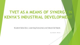 TVET AS A MEANS OF SYNERGY IN 
KENYA’S INDUSTRIAL DEVELOPMENT 
Student Selection, Learning Outcomes and Industrial Needs 
By Joseph K. Kataka 
 