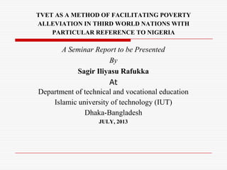 TVET AS A METHOD OF FACILITATING POVERTY
ALLEVIATION IN THIRD WORLD NATIONS WITH
PARTICULAR REFERENCE TO NIGERIA
A Seminar Report to be Presented
By
Sagir Iliyasu Rafukka
At
Department of technical and vocational education
Islamic university of technology (IUT)
Dhaka-Bangladesh
JULY, 2013
 
