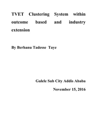 TVET Clustering System within
outcome based and industry
extension
By Berhanu Tadesse Taye
Gulele Sub City Addis Ababa
November 15, 2016
 