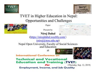 TVET in Higher Education in Nepal:
Opportunities and Challenges
Niroj Dahal
(https://nirojdahal.weebly.com/)
Paper
Present by
(https://nirojdahal.weebly.com/)
(niroj@nou.edu.np)
Nepal Open University, Faculty of Social Sciences
and Education
at
(Thursday, Sep. 12, 2019)
 