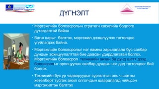 ДҮГНЭЛТ 
 Мэргэжлийн боловсролын стратеги хөгжлийн бодлого 
дутагдалтай байна 
 Багш нарыг бэлтгэх, мэргэжил дээшлүүлэх тогтолцоо 
үгүйлэгдэж байна. 
 Мэргэжлийн боловсролыг нэг яамны харьяалалд бус салбар 
дундын зохицуулалттай бие даасан удирдлагатай болгох, 
Мэргэжлийн боловсрол: техникийн анхан ба дунд шат+ дээд 
боловсролыг оролцуулан салбар дундын нэг дэд тогтолцоог бий 
болгох 
 Техникийн бус ур чадваруудыг сургалтын аль ч шатны 
хөтөлбөрт тусгаж ажил олгогчдын шаардлагад нийцсэн 
мэргэжилтэн бэлтгэх 
 