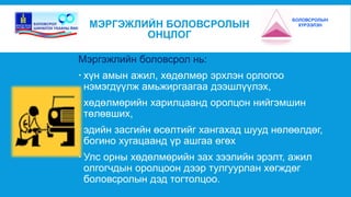 МЭРГЭЖЛИЙН БОЛОВСРОЛЫН 
ОНЦЛОГ 
Мэргэжлийн боловсрол нь: 
 хүн амын ажил, хөдөлмөр эрхлэн орлогоо 
нэмэгдүүлж амьжиргаагаа дээшлүүлэх, 
БОЛОВСРОЛЫН 
ХҮРЭЭЛЭН 
 хөдөлмөрийн харилцаанд оролцон нийгэмшин 
төлөвших, 
 эдийн засгийн өсөлтийг хангахад шууд нөлөөлдөг, 
богино хугацаанд үр ашгаа өгөх 
 Улс орны хөдөлмөрийн зах зээлийн эрэлт, ажил 
олгогчдын оролцоон дээр тулгуурлан хөгждөг 
боловсролын дэд тогтолцоо. 
 