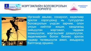 МЭРГЭЖЛИЙН БОЛОВСРОЛЫН 
ЗОРИЛГО 
БОЛОВСРОЛЫН 
ХҮРЭЭЛЭН 
Иргэнийг авьяас, сонирхол, хөдөлмөр 
эрхлэх хэрэгцээнд нь тулгуурлан 
боловсролын үндсэн зарчим, олон 
улсын нийтлэг жишиг, хандлагад 
нийцүүлэн мэргэжил, чадамж 
эзэмшүүлэх, мэргэшлийг дээшлүүлэх, 
хөдөлмөрийн болон бизнес эрхлэх 
чадвар төлөвшүүлж ажил, амьдралд 
бэлтгэхэд оршино. 
 