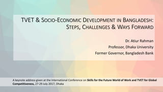 TVET & SOCIO-ECONOMIC DEVELOPMENT IN BANGLADESH:
STEPS, CHALLENGES & WAYS FORWARD
Dr. Atiur Rahman
Professor, Dhaka University
Former Governor, Bangladesh Bank
A keynote address given at the International Conference on Skills for the Future World of Work and TVET for Global
Competitiveness, 27-29 July 2017, Dhaka
 