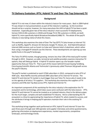 Alan Quayle Business and Service Development: Workshop Outline


TV Delivery Evolution: IPTV, Hybrid TV and Over The Top (Internet) TV
                                         Background

Hybrid TV is not new; it’s been within the industry’s lexicon for many years. Back in 2004 hybrid
TV was shown in many presentations as part of the industry’s roadmap. So the transition
should not be a surprise, however, for many executives the shift to hybrid TV has been a quiet
revolution. Especially given two of the telco industry’s most successful TV deployments,
Verizon FiOS (3.2M customers in 2010) and Orange TV (2.7M customers in 2010), are both
hybrid TV, more specifically Hybrid Broadcast Broadband (HBB) TV. The whole of the payTV
industry is now taking notice of what this means.

This workshop also examines the state of Over The Top (OTT) TV (also known as Internet TV)
such as Netflix, AppleTV, Amazon On Demand, Google TV, Boxee, etc. And Hybrid Broadcast
Internet (HBI) services such as Canal+ Le Cube and Telecom Italia’s CuboVision; which rather
than using a managed IP network use the internet. These developments are opening up new
battle fronts in the payTV landscape.

The Telco TV (IPTV) market, though growing, remains less than 10% of the total payTV market
through to 2013. However, as cable, terrestrial and satellite providers examine interactive TV
options, they will likely go hybrid. A hybrid TV solution opens up a far broader market
opportunity that just Telco TV. That is part of the reason behind Ericsson buying Tandberg,
Cisco buying Scientific Atlanta and Technicolor’s (previously called Thomson SA) growth across
the payTV industry.

The payTV market is predicted to reach 575M subscribers in 2012, compared to telco IPTV of
45M subs. Note Netflix recently achieved 20M subscribers of its internet TV service. The
hybrid TV and internet TV market is much bigger than just Telco TV, hence why it needs to be
on the agenda of all telco / TV suppliers. This workshop also examines the suppliers of TV
solutions and STBs (Set Top Box) across IPTV, Hybrid and Internet TV.

An important component of this workshop for the telco industry is the explanation the TV
ecosystem and its terminology, which does cause some confusion with the telco lexicon. IPTV,
hybrid TV and Internet TV cannot be treated as an isolated industry; they’re the delivery pipes
for the much larger, complex and well established TV industry. Hence understanding the TV
ecosystem is critical to appreciating the importance of hybrid TV, what created its success, and
the attributes it brings in helping payTV operators maintain their role in the evolving TV
ecosystem.

This workshop brings together work performed on IPTV, hybrid TV and internet TV over the
past three years through over 200 operator and supplier interviews and online questionnaires,
gathering information on deployment experiences, market requirements, competitive
landscape, and technology trends.



                     2011 Alan Quayle Business and Service Development
 