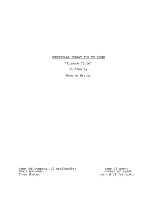 SCREENPLAY FORMAT FOR TV SHOWS

                         "Episode Title"

                            Written by

                          Name of Writer




Name (of company, if applicable)               Name of agent
Email Address                                  number of agent
Phone Number                                draft # if for spec.
 