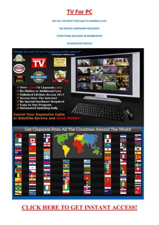 TV For PC
        GET ALL THE MOST POPULAR TV CHANNELS LIVE!

             NO SPECIAL HARDWARE REQUIRED!

           EVERYTHING INCLUDED IN MEMBERSHIP

                   GUARANTEED SERVICE




CLICK HERE TO GET INSTANT ACCESS!
 