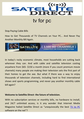 tv for pc
Stop Paying Cable Bills
How to Get Thousands of TV Channels on Your PC… And Never Pay
Another Monthly Bill Again.




In today’s rocky economic climate, most households are cutting back
wherever they can. And with cable and satellite television costing
anywhere from $65- $150 a month (more if you count premium movie
channels) many people are making their television sets the first part of
their homes to get the axe. But what if there was a way to enjoy
thousands of television channels, including hard to find international
shows and sports programming, and never pay another monthly cable
bill again?


Welcome to Satellite Direct- the future of television.
With no subscription services or monthly bills, no hardware to install,
and 24/7 unlimited access, is it any wonder that Internet Media
Magazine hailed Satellite Direct as “unequivocally the best TV to PC
software on the net”?
 