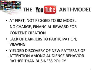THE	
  YOUTUBE	
  ANTI-­‐MODEL	
  
•  AT	
  FIRST,	
  NOT	
  PEGGED	
  TO	
  BIZ	
  MODEL:	
  
	
  	
  	
  	
  NO	
  CHARGE,	
  FINANCIAL	
  REWARD	
  FOR	
  	
  	
  	
  	
  	
  
	
  	
  	
  	
  CONTENT	
  CREATION	
  
•  LACK	
  OF	
  BARRIERS	
  TO	
  PARTICIPATION,	
  
VIEWING	
  
•  YIELDED	
  DISCOVERY	
  OF	
  NEW	
  PATTERNS	
  OF	
  
ATTENTION	
  AMONG	
  AUDIENCE	
  BEHAVIOR	
  
RATHER	
  THAN	
  BUSINESS	
  POLICY	
  
15	
  
 