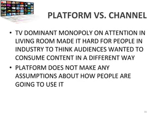 PLATFORM	
  VS.	
  CHANNEL	
  
•  TV	
  DOMINANT	
  MONOPOLY	
  ON	
  ATTENTION	
  IN	
  
LIVING	
  ROOM	
  MADE	
  IT	
  HARD	
  FOR	
  PEOPLE	
  IN	
  
INDUSTRY	
  TO	
  THINK	
  AUDIENCES	
  WANTED	
  TO	
  
CONSUME	
  CONTENT	
  IN	
  A	
  DIFFERENT	
  WAY	
  
•  PLATFORM	
  DOES	
  NOT	
  MAKE	
  ANY	
  
ASSUMPTIONS	
  ABOUT	
  HOW	
  PEOPLE	
  ARE	
  
GOING	
  TO	
  USE	
  IT	
  
16	
  
 