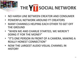 THE	
  YT	
  	
  	
  	
  SOCIAL	
  NETWORK	
  
•  NO	
  HARSH	
  LINE	
  BETWEEN	
  CREATOR	
  AND	
  CONSUMER	
  
•  POWERFUL	
  NETWORK	
  AROUND	
  YT	
  CREATORS	
  
•  MANY	
  CHANNELS	
  HELPING	
  EACH	
  OTHER	
  TO	
  GET	
  OFF	
  
THE	
  GROUND	
  
•  “WHEN	
  ME	
  AND	
  CHARLIE	
  STARTED,	
  WE	
  WEREN’T	
  
DOING	
  IT	
  FOR	
  THE	
  MONEY”	
  
•  “IT’S	
  ONE	
  PERSON	
  IN	
  FRONT	
  OF	
  A	
  CAMERA,	
  MAKING	
  A	
  
REALLY	
  HONEST	
  CONNECTION”	
  
•  NOW	
  THE	
  LARGEST	
  AUDIO	
  VISUAL	
  CHANNEL	
  IN	
  
HISTORY	
  
20	
  
 