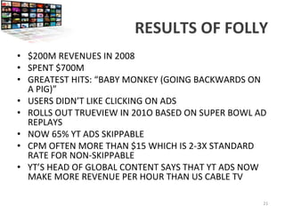 RESULTS	
  OF	
  FOLLY	
  
•  $200M	
  REVENUES	
  IN	
  2008	
  
•  SPENT	
  $700M	
  
•  GREATEST	
  HITS:	
  “BABY	
  MONKEY	
  (GOING	
  BACKWARDS	
  ON	
  
A	
  PIG)”	
  	
  
•  USERS	
  DIDN’T	
  LIKE	
  CLICKING	
  ON	
  ADS	
  
•  ROLLS	
  OUT	
  TRUEVIEW	
  IN	
  201O	
  BASED	
  ON	
  SUPER	
  BOWL	
  AD	
  
REPLAYS	
  
•  NOW	
  65%	
  YT	
  ADS	
  SKIPPABLE	
  
•  CPM	
  OFTEN	
  MORE	
  THAN	
  $15	
  WHICH	
  IS	
  2-­‐3X	
  STANDARD	
  
RATE	
  FOR	
  NON-­‐SKIPPABLE	
  
•  YT’S	
  HEAD	
  OF	
  GLOBAL	
  CONTENT	
  SAYS	
  THAT	
  YT	
  ADS	
  NOW	
  
MAKE	
  MORE	
  REVENUE	
  PER	
  HOUR	
  THAN	
  US	
  CABLE	
  TV	
  
	
  
21	
  
 
