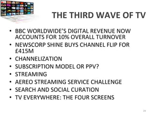 THE	
  THIRD	
  WAVE	
  OF	
  TV	
  
•  BBC	
  WORLDWIDE’S	
  DIGITAL	
  REVENUE	
  NOW	
  
ACCOUNTS	
  FOR	
  10%	
  OVERALL	
  TURNOVER	
  
•  NEWSCORP	
  SHINE	
  BUYS	
  CHANNEL	
  FLIP	
  FOR	
  
£415M	
  	
  
•  CHANNELIZATION	
  
•  SUBSCRIPTION	
  MODEL	
  OR	
  PPV?	
  
•  STREAMING	
  
•  AEREO	
  STREAMING	
  SERVICE	
  CHALLENGE	
  
•  SEARCH	
  AND	
  SOCIAL	
  CURATION	
  
•  TV	
  EVERYWHERE:	
  THE	
  FOUR	
  SCREENS	
  
24	
  
 