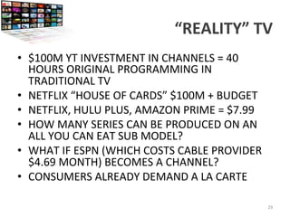 “REALITY”	
  TV	
  
•  $100M	
  YT	
  INVESTMENT	
  IN	
  CHANNELS	
  =	
  40	
  
HOURS	
  ORIGINAL	
  PROGRAMMING	
  IN	
  
TRADITIONAL	
  TV	
  
•  NETFLIX	
  “HOUSE	
  OF	
  CARDS”	
  $100M	
  +	
  BUDGET	
  
•  NETFLIX,	
  HULU	
  PLUS,	
  AMAZON	
  PRIME	
  =	
  $7.99	
  
•  HOW	
  MANY	
  SERIES	
  CAN	
  BE	
  PRODUCED	
  ON	
  AN	
  
ALL	
  YOU	
  CAN	
  EAT	
  SUB	
  MODEL?	
  
•  WHAT	
  IF	
  ESPN	
  (WHICH	
  COSTS	
  CABLE	
  PROVIDER	
  
$4.69	
  MONTH)	
  BECOMES	
  A	
  CHANNEL?	
  
•  CONSUMERS	
  ALREADY	
  DEMAND	
  A	
  LA	
  CARTE	
  
	
  
29	
  
 