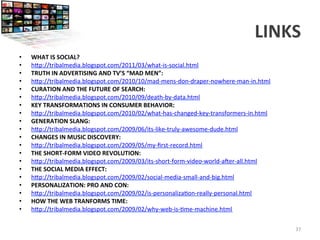 LINKS	
  
	
  
•  WHAT	
  IS	
  SOCIAL?	
  
•  h9p://tribalmedia.blogspot.com/2011/03/what-­‐is-­‐social.html	
  
•  TRUTH	
  IN	
  ADVERTISING	
  AND	
  TV’S	
  “MAD	
  MEN”:	
  
•  h9p://tribalmedia.blogspot.com/2010/10/mad-­‐mens-­‐don-­‐draper-­‐nowhere-­‐man-­‐in.html	
  
•  CURATION	
  AND	
  THE	
  FUTURE	
  OF	
  SEARCH:	
  
•  h9p://tribalmedia.blogspot.com/2010/09/death-­‐by-­‐data.html	
  
•  KEY	
  TRANSFORMATIONS	
  IN	
  CONSUMER	
  BEHAVIOR:	
  
•  h9p://tribalmedia.blogspot.com/2010/02/what-­‐has-­‐changed-­‐key-­‐transformers-­‐in.html	
  
•  GENERATION	
  SLANG:	
  
•  h9p://tribalmedia.blogspot.com/2009/06/its-­‐like-­‐truly-­‐awesome-­‐dude.html	
  
•  CHANGES	
  IN	
  MUSIC	
  DISCOVERY:	
  
•  h9p://tribalmedia.blogspot.com/2009/05/my-­‐ﬁrst-­‐record.html	
  
•  THE	
  SHORT-­‐FORM	
  VIDEO	
  REVOLUTION:	
  
•  h9p://tribalmedia.blogspot.com/2009/03/its-­‐short-­‐form-­‐video-­‐world-­‐awer-­‐all.html	
  
•  THE	
  SOCIAL	
  MEDIA	
  EFFECT:	
  
•  h9p://tribalmedia.blogspot.com/2009/02/social-­‐media-­‐small-­‐and-­‐big.html	
  
•  PERSONALIZATION:	
  PRO	
  AND	
  CON:	
  
•  h9p://tribalmedia.blogspot.com/2009/02/is-­‐personaliza<on-­‐really-­‐personal.html	
  
•  HOW	
  THE	
  WEB	
  TRANFORMS	
  TIME:	
  
•  h9p://tribalmedia.blogspot.com/2009/02/why-­‐web-­‐is-­‐<me-­‐machine.html	
  
	
  
37	
  
 