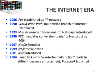 THE	
  INTERNET	
  ERA	
  
•  1986	
  	
  Fox	
  established	
  as	
  4th	
  network	
  
•  1990	
  	
  World	
  Wide	
  Web,	
  mul<media	
  branch	
  of	
  Internet	
  	
  
	
  	
  	
  	
  	
  	
  	
  	
  	
  	
  	
  	
  	
  	
  	
  	
  introduced	
  
•  1993	
  	
  Mosaic	
  browser,	
  forerunner	
  of	
  Netscape	
  introduced	
  
•  1996	
  	
  FCC	
  mandates	
  conversion	
  to	
  digital	
  broadcast	
  by	
  	
  
	
  	
  	
  	
  	
  	
  	
  	
  	
  	
  	
  	
  	
  	
  	
  	
  2004	
  
•  1997	
  	
  NeNlix	
  founded	
  
•  1999	
  	
  Napster	
  launched	
  
•  2001	
  	
  iPod	
  introduced	
  
•  2004	
  	
  Janet	
  Jackson’s	
  “wardrobe	
  malfunc<on”	
  leads	
  to	
  	
  
	
  	
  	
  	
  	
  	
  	
  	
  	
  	
  	
  	
  	
  	
  	
  s<ﬀer	
  indecency	
  enforcement;	
  Facebook	
  launched	
  
9	
  
 