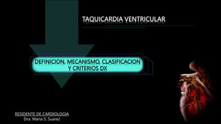 DEFINICION, MECANISMO, CLASIFICACION
Y CRITERIOS DX
TAQUICARDIA VENTRICULAR
Dra. Maria S. Suarez
RESIDENTE DE CARDIOLOGIA
 
