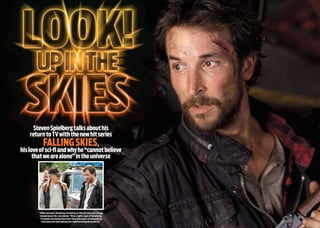 StevenSpielbergtalksabouthis
returntoTVwiththenewhitseries
FallingSkies,
hisloveofsci-fiandwhyhe“cannotbelieve
thatwearealone”intheuniverse
“When we were shooting, his being on the set was just a huge
morale boost for everybody,” Wyle (right) says of Spielberg.
“It made everybody feel that they were part of something
that was not only special but that he had great pride in.”
 