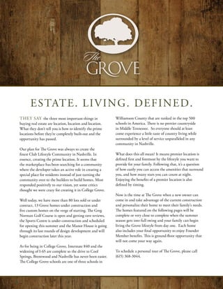 ESTATE. LIVING. DEFINED.
They say the three most important things in               Williamson County that are ranked in the top 500
buying real estate are location, location and location.   schools in America. There is no prettier countryside
What they don’t tell you is how to identify the prime     in Middle Tennessee. So everyone should at least
locations before they’re completely built-out and the     come experience a little taste of country living while
opportunity has passed.                                   surrounded by a level of service unparalleled in any
                                                          community in Nashville.
Our plan for The Grove was always to create the
finest Club Lifestyle Community in Nashville. In          What does this all mean? It means premier location is
essence, creating the prime location. It seems that       defined first and foremost by the lifestyle you want to
the marketplace has been searching for a community        provide for your family. Following that, it’s a question
where the developer takes an active role in creating a    of how easily you can access the amenities that surround
special place for residents instead of just turning the   you, and how many stars you can count at night.
community over to the builders to build homes. Most       Enjoying the benefits of a premier location is also
responded positively to our vision, yet some critics      defined by timing.
thought we were crazy for creating it in College Grove.
                                                          Now is the time at The Grove when a new owner can
Well today, we have more than 80 lots sold or under       come in and take advantage of the current construction
contract, 13 Grove homes under construction and           and personalize their home to meet their family’s needs.
five custom homes on the verge of starting. The Greg      The homes featured on the following pages will be
Norman Golf Course is open and getting rave reviews,      complete or very close to complete when the summer
the Sports Centre is under construction and scheduled     season gets into full swing and your family can begin
for opening this summer and the Manor House is going      living the Grove lifestyle from day one. Each home
through its last rounds of design development and will    also includes your final opportunity to enjoy Founder
begin construction later this year.                       Member benefits. This is ground-floor opportunity that
                                                          will not come your way again.
As for being in College Grove, Interstate 840 and the
widening of I-65 are complete so the drive to Cool        To schedule a personal tour of The Grove, please call
Springs, Brentwood and Nashville has never been easier.   (615) 368-3044.
The College Grove schools are one of three schools in
 