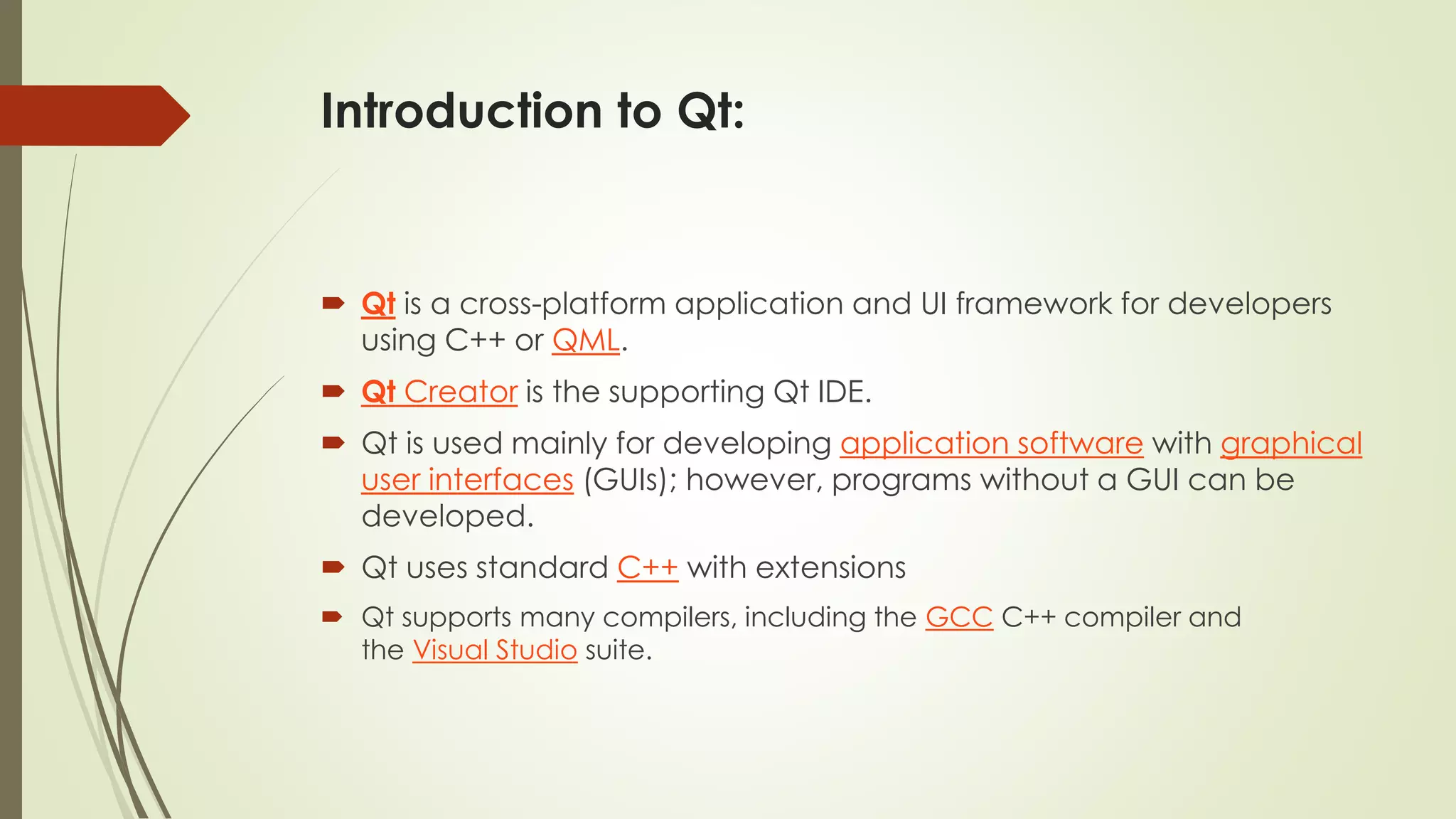 Introduction to Qt:
 Qt is a cross-platform application and UI framework for developers
using C++ or QML.
 Qt Creator is the supporting Qt IDE.
 Qt is used mainly for developing application software with graphical
user interfaces (GUIs); however, programs without a GUI can be
developed.
 Qt uses standard C++ with extensions
 Qt supports many compilers, including the GCC C++ compiler and
the Visual Studio suite.
 