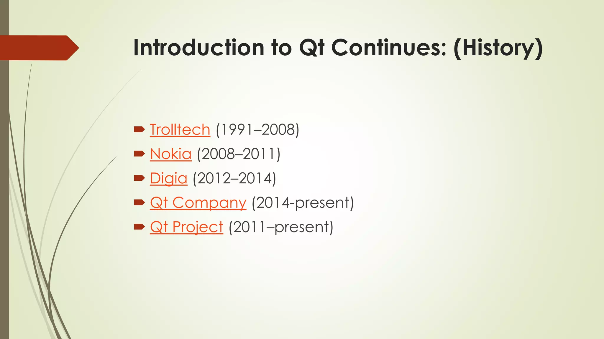 Introduction to Qt Continues: (History)
 Trolltech (1991–2008)
 Nokia (2008–2011)
 Digia (2012–2014)
 Qt Company (2014-present)
 Qt Project (2011–present)
 