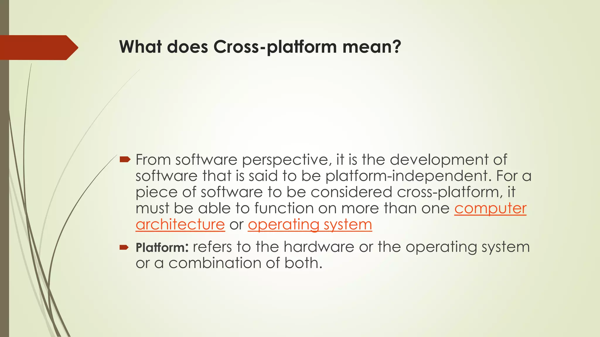 What does Cross-platform mean?
 From software perspective, it is the development of
software that is said to be platform-independent. For a
piece of software to be considered cross-platform, it
must be able to function on more than one computer
architecture or operating system
 Platform: refers to the hardware or the operating system
or a combination of both.
 
