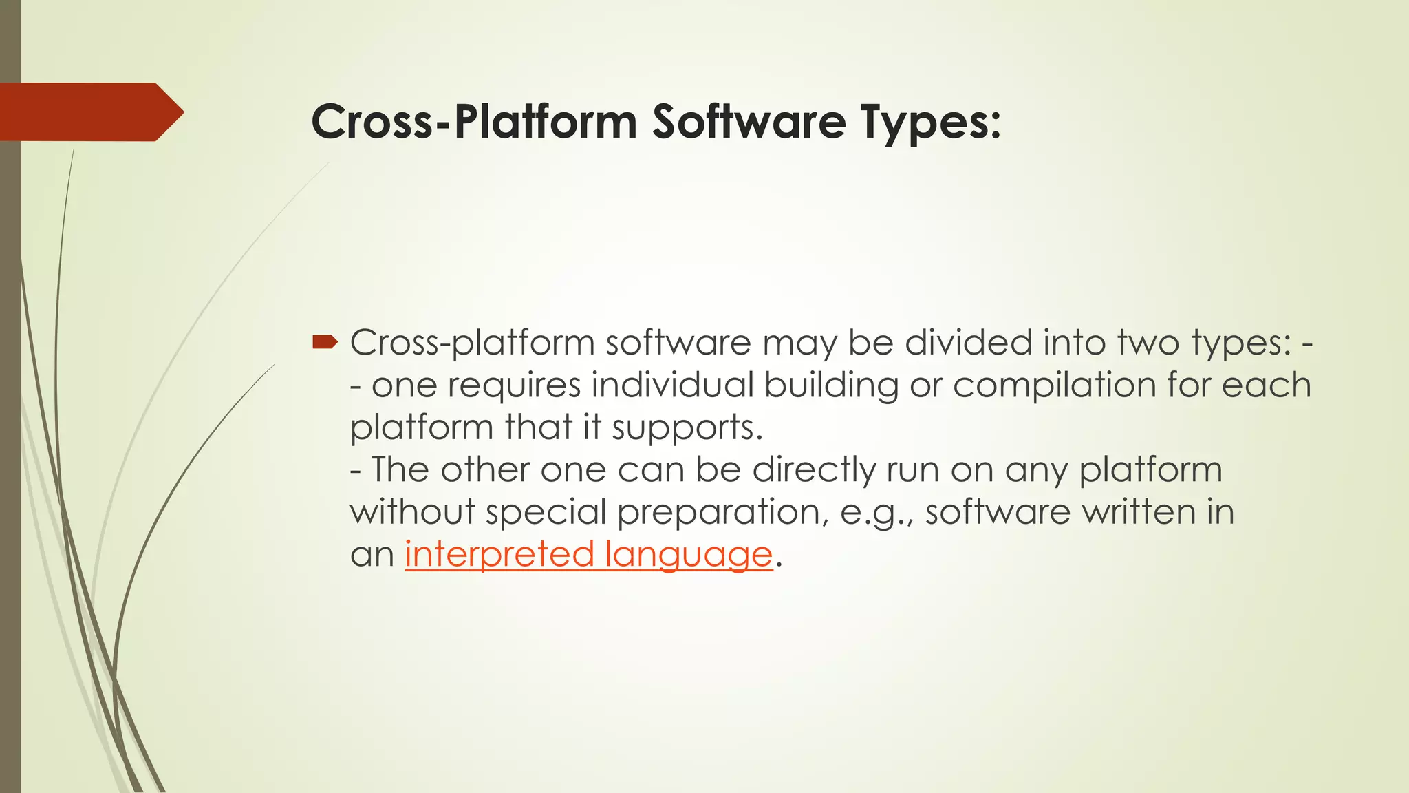 Cross-Platform Software Types:
 Cross-platform software may be divided into two types: -
- one requires individual building or compilation for each
platform that it supports.
- The other one can be directly run on any platform
without special preparation, e.g., software written in
an interpreted language.
 
