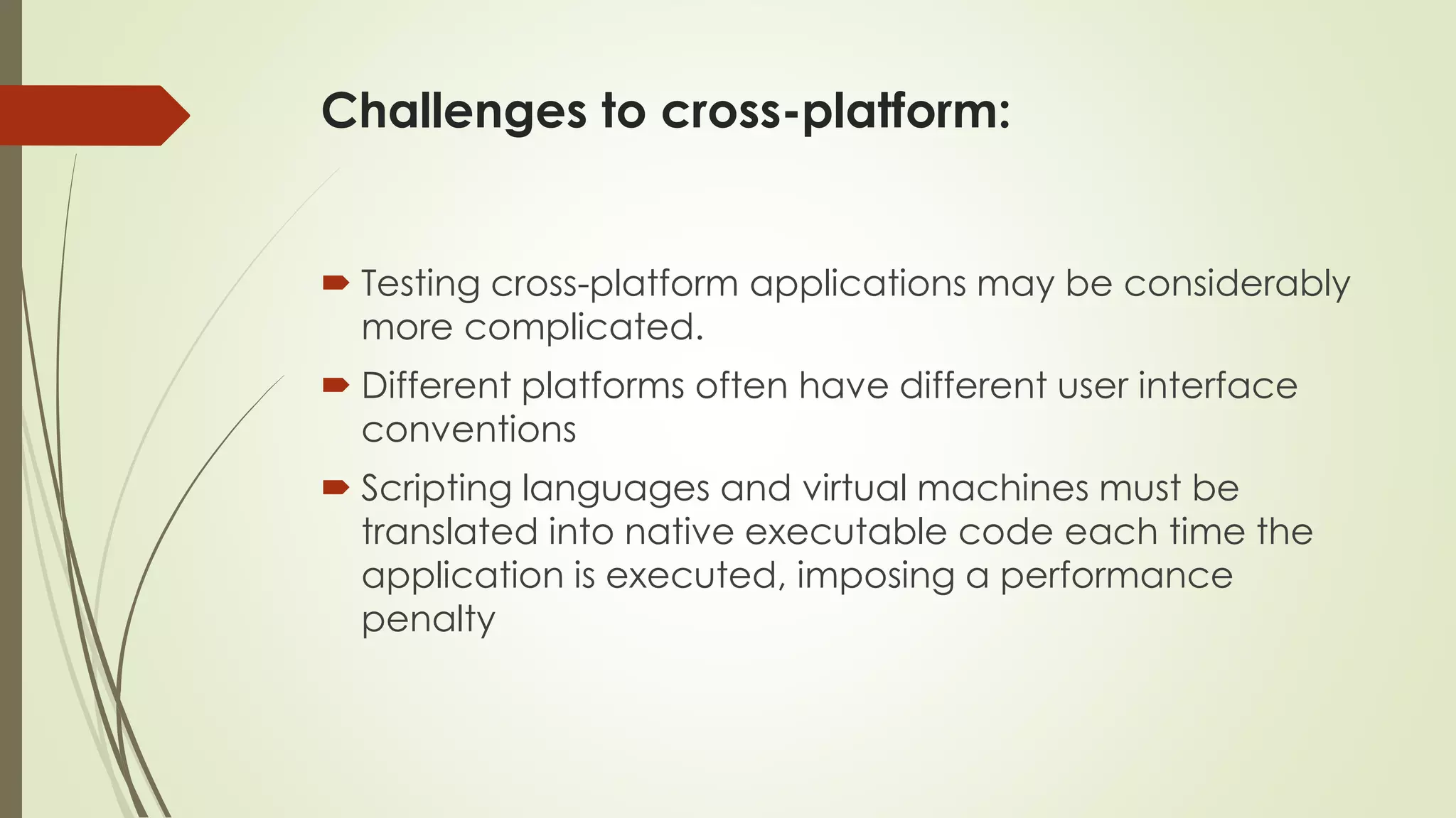 Challenges to cross-platform:
 Testing cross-platform applications may be considerably
more complicated.
 Different platforms often have different user interface
conventions
 Scripting languages and virtual machines must be
translated into native executable code each time the
application is executed, imposing a performance
penalty
 