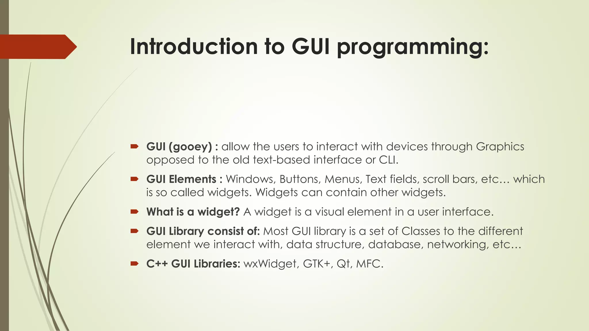 Introduction to GUI programming:
 GUI (gooey) : allow the users to interact with devices through Graphics
opposed to the old text-based interface or CLI.
 GUI Elements : Windows, Buttons, Menus, Text fields, scroll bars, etc… which
is so called widgets. Widgets can contain other widgets.
 What is a widget? A widget is a visual element in a user interface.
 GUI Library consist of: Most GUI library is a set of Classes to the different
element we interact with, data structure, database, networking, etc…
 C++ GUI Libraries: wxWidget, GTK+, Qt, MFC.
 