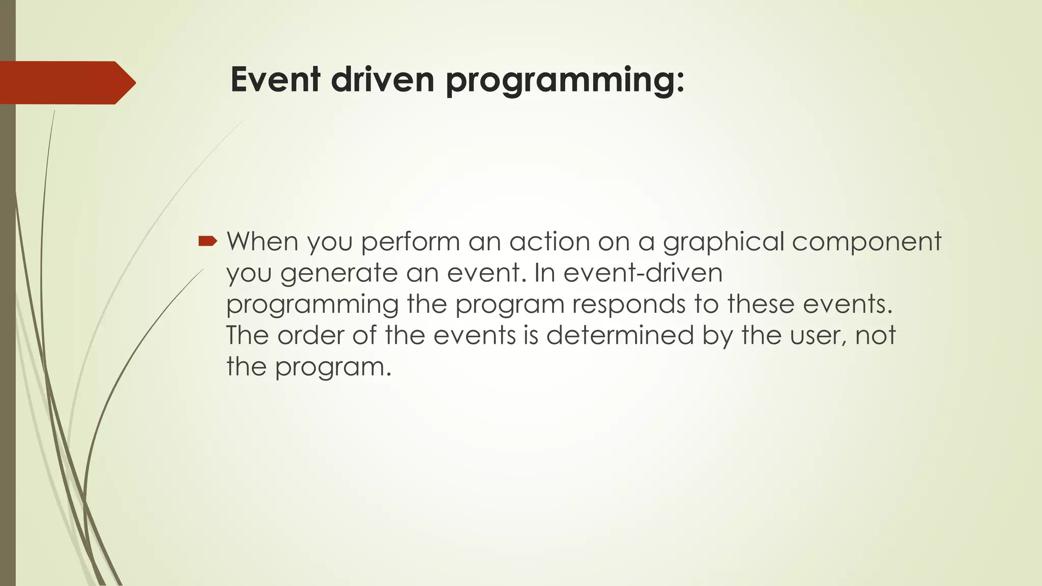 Event driven programming:
 When you perform an action on a graphical component
you generate an event. In event-driven
programming the program responds to these events.
The order of the events is determined by the user, not
the program.
 