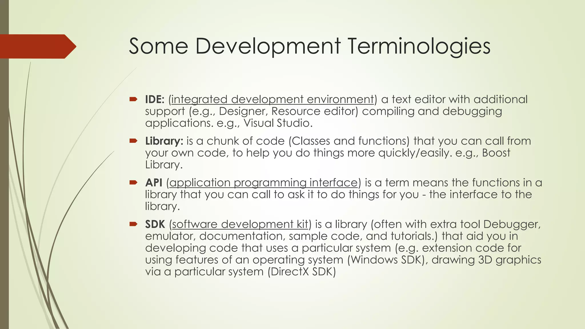 Some Development Terminologies
 IDE: (integrated development environment) a text editor with additional
support (e.g., Designer, Resource editor) compiling and debugging
applications. e.g., Visual Studio.
 Library: is a chunk of code (Classes and functions) that you can call from
your own code, to help you do things more quickly/easily. e.g., Boost
Library.
 API (application programming interface) is a term means the functions in a
library that you can call to ask it to do things for you - the interface to the
library.
 SDK (software development kit) is a library (often with extra tool Debugger,
emulator, documentation, sample code, and tutorials.) that aid you in
developing code that uses a particular system (e.g. extension code for
using features of an operating system (Windows SDK), drawing 3D graphics
via a particular system (DirectX SDK)
 
