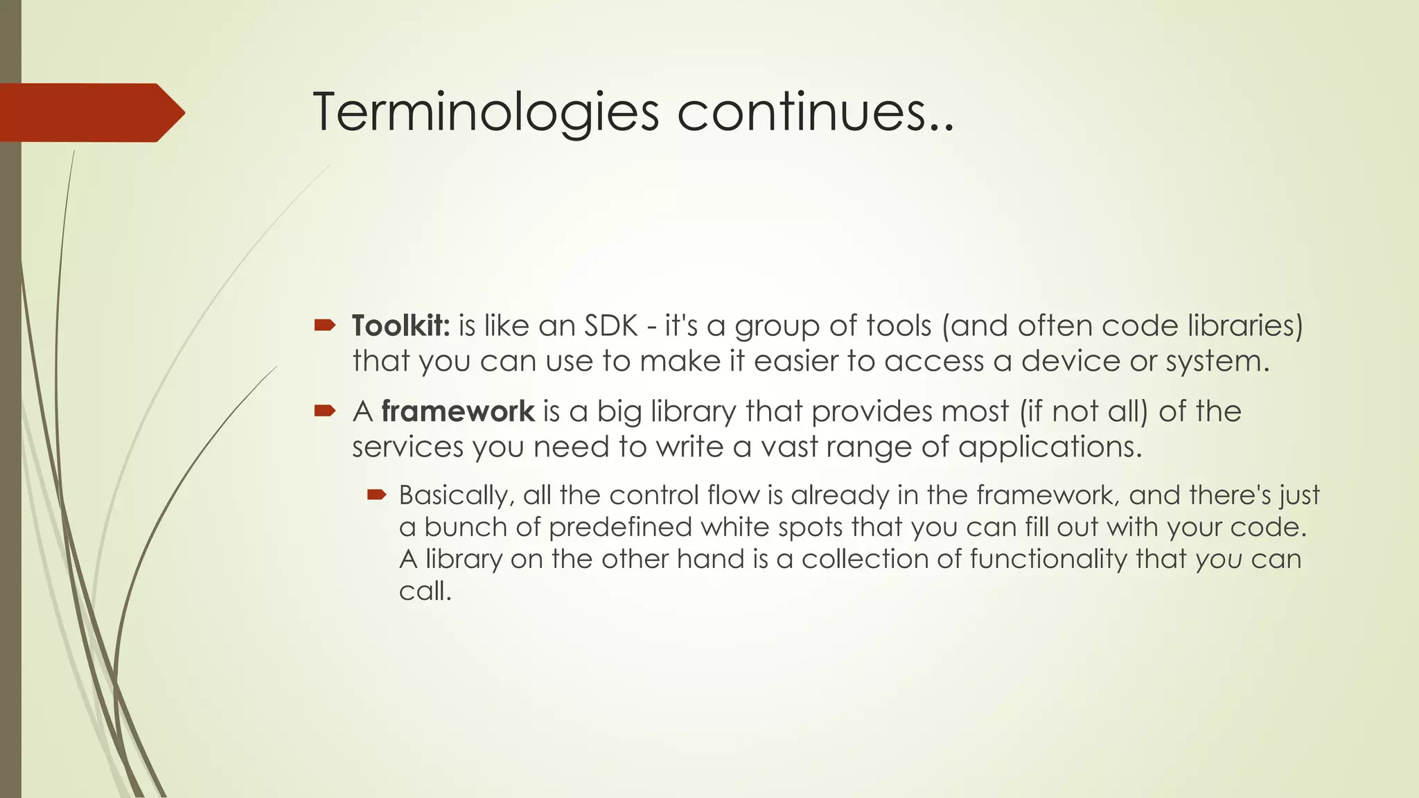 Terminologies continues..
 Toolkit: is like an SDK - it's a group of tools (and often code libraries)
that you can use to make it easier to access a device or system.
 A framework is a big library that provides most (if not all) of the
services you need to write a vast range of applications.
 Basically, all the control flow is already in the framework, and there's just
a bunch of predefined white spots that you can fill out with your code.
A library on the other hand is a collection of functionality that you can
call.
 