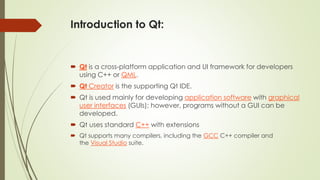 Introduction to Qt:
 Qt is a cross-platform application and UI framework for developers
using C++ or QML.
 Qt Creator is the supporting Qt IDE.
 Qt is used mainly for developing application software with graphical
user interfaces (GUIs); however, programs without a GUI can be
developed.
 Qt uses standard C++ with extensions
 Qt supports many compilers, including the GCC C++ compiler and
the Visual Studio suite.
 