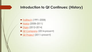 Introduction to Qt Continues: (History)
 Trolltech (1991–2008)
 Nokia (2008–2011)
 Digia (2012–2014)
 Qt Company (2014-present)
 Qt Project (2011–present)
 