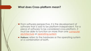 What does Cross-platform mean?
 From software perspective, it is the development of
software that is said to be platform-independent. For a
piece of software to be considered cross-platform, it
must be able to function on more than one computer
architecture or operating system
 Platform: refers to the hardware or the operating system
or a combination of both.
 
