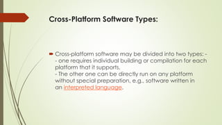 Cross-Platform Software Types:
 Cross-platform software may be divided into two types: -
- one requires individual building or compilation for each
platform that it supports.
- The other one can be directly run on any platform
without special preparation, e.g., software written in
an interpreted language.
 