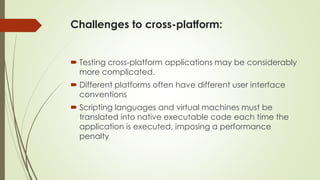 Challenges to cross-platform:
 Testing cross-platform applications may be considerably
more complicated.
 Different platforms often have different user interface
conventions
 Scripting languages and virtual machines must be
translated into native executable code each time the
application is executed, imposing a performance
penalty
 
