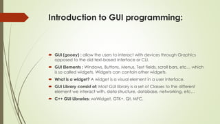 Introduction to GUI programming:
 GUI (gooey) : allow the users to interact with devices through Graphics
opposed to the old text-based interface or CLI.
 GUI Elements : Windows, Buttons, Menus, Text fields, scroll bars, etc… which
is so called widgets. Widgets can contain other widgets.
 What is a widget? A widget is a visual element in a user interface.
 GUI Library consist of: Most GUI library is a set of Classes to the different
element we interact with, data structure, database, networking, etc…
 C++ GUI Libraries: wxWidget, GTK+, Qt, MFC.
 