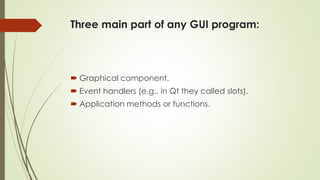 Three main part of any GUI program:
 Graphical component.
 Event handlers (e.g., in Qt they called slots).
 Application methods or functions.
 