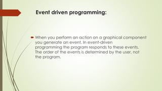 Event driven programming:
 When you perform an action on a graphical component
you generate an event. In event-driven
programming the program responds to these events.
The order of the events is determined by the user, not
the program.
 