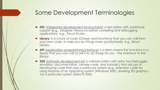 Some Development Terminologies
 IDE: (integrated development environment) a text editor with additional
support (e.g., Designer, Resource editor) compiling and debugging
applications. e.g., Visual Studio.
 Library: is a chunk of code (Classes and functions) that you can call from
your own code, to help you do things more quickly/easily. e.g., Boost
Library.
 API (application programming interface) is a term means the functions in a
library that you can call to ask it to do things for you - the interface to the
library.
 SDK (software development kit) is a library (often with extra tool Debugger,
emulator, documentation, sample code, and tutorials.) that aid you in
developing code that uses a particular system (e.g. extension code for
using features of an operating system (Windows SDK), drawing 3D graphics
via a particular system (DirectX SDK)
 