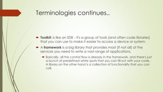 Terminologies continues..
 Toolkit: is like an SDK - it's a group of tools (and often code libraries)
that you can use to make it easier to access a device or system.
 A framework is a big library that provides most (if not all) of the
services you need to write a vast range of applications.
 Basically, all the control flow is already in the framework, and there's just
a bunch of predefined white spots that you can fill out with your code.
A library on the other hand is a collection of functionality that you can
call.
 
