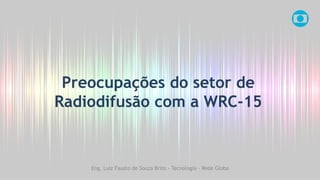 Preocupações do setor de
Radiodifusão com a WRC-15
Eng. Luiz Fausto de Souza Brito - Tecnologia - Rede Globo
 