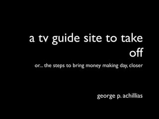 a tv guide site to take
                     off
 or... the steps to bring money making day, closer




                             george p. achillias
 