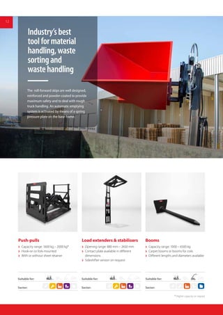 12
Load extenders & stabilisers
 Opening range: 880 mm – 2650 mm
 Contact plate available in different
dimensions
 Sideshifter version on request
Booms
 Capacity range: 1000 – 6500 kg
 Carpet booms or booms for coils
 Different lengths and diameters available
Push-pulls
 Capacity range: 1600 kg – 2000 kg*
 Hook-on or fork-mounted
 With or without sheet retainer
Industry’sbest
toolformaterial
handling,waste
sortingand
wastehandling
12
The roll-forward skips are well designed,
reinforced and powder-coated to provide
maximum safety and to deal with rough
truck handling. An automatic emptying
system is activated by means of a spring
pressure plate on the base frame.
Suitable for:
Sector: Sector:Sector:
Suitable for:Suitable for:
* Higher capacity on request
 