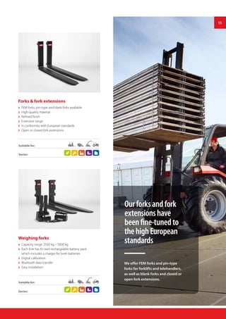 15
Forks & fork extensions
 FEM forks, pin-type and blank forks available
 High-quality material
 Refined finish
 Extensive range
 In conformity with European standards
 Open or closed fork extensions
Weighing forks
 Capacity range: 2500 kg – 5000 kg
 Each fork has its own rechargeable battery pack
which includes a charger for both batteries
 Digital calibration
 Bluetooth data transfer
 Easy installation
Sector:
Suitable for:
Sector:
Suitable for:
Ourforksandfork
extensionshave
beenfine-tunedto
thehighEuropean
standards
We offer FEM forks and pin-type
forks for forklifts and telehandlers,
as well as blank forks and closed or
open fork extensions.
 