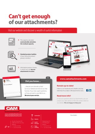 Brabantstraat 15
8790 Waregem
Belgium
T +32 56 43 42 11
F +32 56 43 44 88
Rue de Chaumont 4D
4480 Hermalle-sous-Huy
Belgium
T +32 85 24 54 00
F +32 56 43 44 88
Can’t get enough
of our attachments?
 	 The capacity calculator
automatically calculates
the residual capacity
 	 Detailed product leaflets
of your favourite product
group or product
 	 Informative product movies
in which you can see our
attachments in action
.
... that you can chat with us live?
Go to our website and click on our chat
function. If you have urgent questions,
or if you just want so say hello to us…
We are at your service.
Did you know…

Agri
Construction
Industry
Food &
beverage
Paper
handling
Visit our website and discover a wealth of useful information
www.camattachments.com
Remain up-to-date!
Follow us on Facebook and LinkedIn, and stay
informed of our latest CAM attachments news.
Need more info?
For all your questions about our attachments, you can
contact your sales advisor or fill in the contact sheet on
our website. We are happy to help you!
www.camattachments.com
info@camattachments.com Your dealer:
 