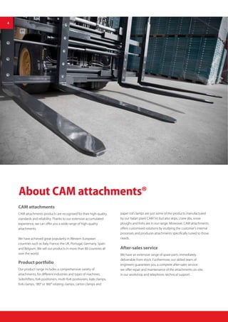About CAM attachments®
CAM attachments
CAM attachments products are recognised for their high-quality
standards and reliability. Thanks to our extensive accumulated
experience, we can offer you a wide range of high-quality
attachments.
We have achieved great popularity in Western European
countries such as Italy, France, the UK, Portugal, Germany, Spain
and Belgium. We sell our products in more than 80 countries all
over the world.
Product portfolio
Our product range includes a comprehensive variety of
attachments, for different industries and types of machines.
Sideshifters, fork positioners, multi-fork positioners, bale clamps,
fork clamps, 180° or 360° rotating clamps, carton clamps and
paper roll clamps are just some of the products manufactured
by our Italian plant CAM Srl, but also skips, crane jibs, snow
ploughs and forks are in our range. Moreover, CAM attachments
offers customised solutions by studying the customer’s internal
processes and produces attachments specifically tuned to those
needs.
After-sales service
We have an extensive range of spare parts immediately
deliverable from stock. Furthermore, our skilled team of
engineers guarantees you a complete after-sales service:
we offer repair and maintenance of the attachments on-site,
in our workshop and telephonic technical support.
4
 