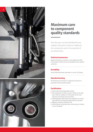 Maximum care
to component
quality standards
Technical awareness
Market and product innovation is only adopted by CAM
if the product’s performance and durability ensure satisfied
customers.
Durability
Some CAM attachments have been in use for 25-30 years.
Standard testing
All attachments are tested on a hydraulic test bench to
guarantee the best quality possible.
Certification
 CAM is UNI and ISO 9001:2008 certified.
 ISO-certification for CAM is not just a ‘label’ on the shop
door. CAM has codified in its ISO-system all the main
processes, procedures and instructions.
 CAM employees daily follow these regulations to reach a
high, efficient and measured performance at any level.
 Welding certificate certified by TÜV.
 CAM has been using these tools continuously to improve
its own standards.
Over the years we have identified the key
suppliers that grant a maximum liability to
the components used in the assembly of
our attachments.
6
 